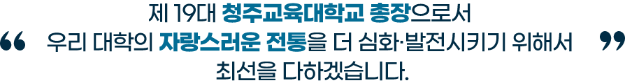 제 19대 청주교육대학교 총장으로서 우리 대학의 자랑스러운 전통을 더 심화, 발전시키기 위해서 최선을 다하겠습니다.